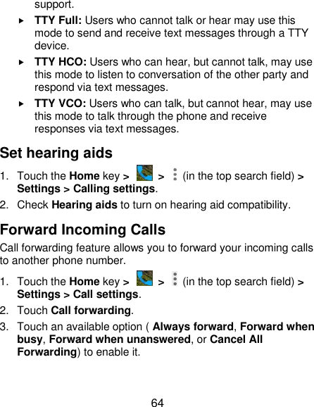  64 support.  TTY Full: Users who cannot talk or hear may use this mode to send and receive text messages through a TTY device.  TTY HCO: Users who can hear, but cannot talk, may use this mode to listen to conversation of the other party and respond via text messages.  TTY VCO: Users who can talk, but cannot hear, may use this mode to talk through the phone and receive responses via text messages. Set hearing aids 1.  Touch the Home key &gt;   &gt;    (in the top search field) &gt; Settings &gt; Calling settings. 2.  Check Hearing aids to turn on hearing aid compatibility. Forward Incoming Calls Call forwarding feature allows you to forward your incoming calls to another phone number. 1.  Touch the Home key &gt;   &gt;    (in the top search field) &gt; Settings &gt; Call settings. 2.  Touch Call forwarding. 3.  Touch an available option ( Always forward, Forward when busy, Forward when unanswered, or Cancel All Forwarding) to enable it. 