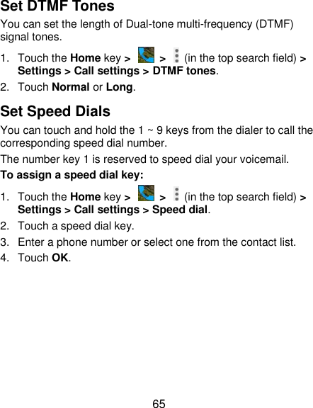  65 Set DTMF Tones You can set the length of Dual-tone multi-frequency (DTMF) signal tones. 1.  Touch the Home key &gt;   &gt;    (in the top search field) &gt; Settings &gt; Call settings &gt; DTMF tones. 2.  Touch Normal or Long. Set Speed Dials You can touch and hold the 1 ~ 9 keys from the dialer to call the corresponding speed dial number. The number key 1 is reserved to speed dial your voicemail. To assign a speed dial key: 1.  Touch the Home key &gt;   &gt;    (in the top search field) &gt; Settings &gt; Call settings &gt; Speed dial. 2.  Touch a speed dial key. 3.  Enter a phone number or select one from the contact list. 4.  Touch OK. 