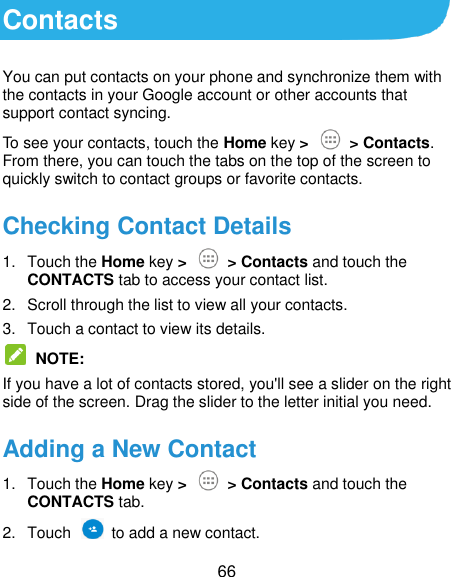  66 Contacts You can put contacts on your phone and synchronize them with the contacts in your Google account or other accounts that support contact syncing. To see your contacts, touch the Home key &gt;   &gt; Contacts. From there, you can touch the tabs on the top of the screen to quickly switch to contact groups or favorite contacts. Checking Contact Details 1.  Touch the Home key &gt;   &gt; Contacts and touch the CONTACTS tab to access your contact list. 2.  Scroll through the list to view all your contacts. 3.  Touch a contact to view its details.  NOTE: If you have a lot of contacts stored, you&apos;ll see a slider on the right side of the screen. Drag the slider to the letter initial you need. Adding a New Contact 1.  Touch the Home key &gt;   &gt; Contacts and touch the CONTACTS tab. 2.  Touch    to add a new contact. 