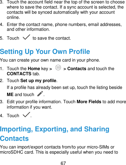  67 3.  Touch the account field near the top of the screen to choose where to save the contact. If a sync account is selected, the contacts will be synced automatically with your account online. 4.  Enter the contact name, phone numbers, email addresses, and other information. 5.  Touch   to save the contact. Setting Up Your Own Profile You can create your own name card in your phone. 1.  Touch the Home key &gt;   &gt; Contacts and touch the CONTACTS tab. 2.  Touch Set up my profile. If a profile has already been set up, touch the listing beside ME and touch . 3.  Edit your profile information. Touch More Fields to add more information if you want. 4.  Touch  . Importing, Exporting, and Sharing Contacts You can import/export contacts from/to your micro-SIMs or microSDHC card. This is especially useful when you need to 