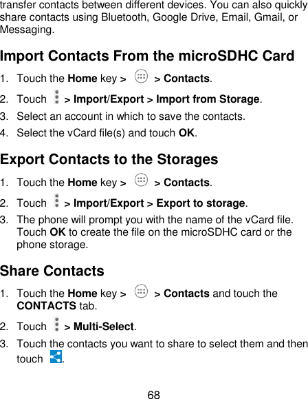  68 transfer contacts between different devices. You can also quickly share contacts using Bluetooth, Google Drive, Email, Gmail, or Messaging. Import Contacts From the microSDHC Card 1.  Touch the Home key &gt;   &gt; Contacts. 2.  Touch   &gt; Import/Export &gt; Import from Storage. 3.  Select an account in which to save the contacts. 4.  Select the vCard file(s) and touch OK. Export Contacts to the Storages 1.  Touch the Home key &gt;   &gt; Contacts. 2.  Touch   &gt; Import/Export &gt; Export to storage. 3.  The phone will prompt you with the name of the vCard file. Touch OK to create the file on the microSDHC card or the phone storage. Share Contacts 1.  Touch the Home key &gt;   &gt; Contacts and touch the CONTACTS tab. 2.  Touch   &gt; Multi-Select. 3.  Touch the contacts you want to share to select them and then touch  . 
