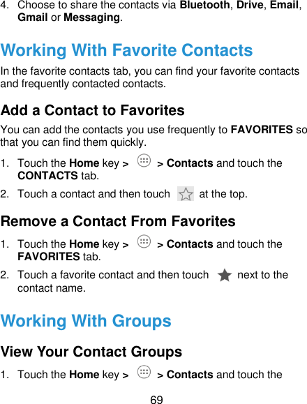  69 4.  Choose to share the contacts via Bluetooth, Drive, Email, Gmail or Messaging. Working With Favorite Contacts In the favorite contacts tab, you can find your favorite contacts and frequently contacted contacts. Add a Contact to Favorites You can add the contacts you use frequently to FAVORITES so that you can find them quickly. 1.  Touch the Home key &gt;   &gt; Contacts and touch the CONTACTS tab. 2.  Touch a contact and then touch    at the top. Remove a Contact From Favorites 1.  Touch the Home key &gt;   &gt; Contacts and touch the FAVORITES tab. 2.  Touch a favorite contact and then touch    next to the contact name. Working With Groups View Your Contact Groups 1.  Touch the Home key &gt;   &gt; Contacts and touch the 