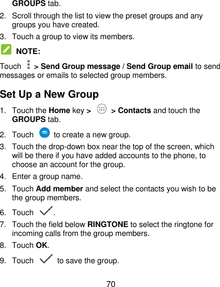  70 GROUPS tab. 2.  Scroll through the list to view the preset groups and any groups you have created. 3.  Touch a group to view its members.  NOTE:   Touch    &gt; Send Group message / Send Group email to send messages or emails to selected group members. Set Up a New Group 1.  Touch the Home key &gt;   &gt; Contacts and touch the GROUPS tab. 2.  Touch    to create a new group. 3.  Touch the drop-down box near the top of the screen, which will be there if you have added accounts to the phone, to choose an account for the group. 4.  Enter a group name. 5.  Touch Add member and select the contacts you wish to be the group members. 6.  Touch  . 7.  Touch the field below RINGTONE to select the ringtone for incoming calls from the group members. 8.  Touch OK. 9.  Touch   to save the group. 