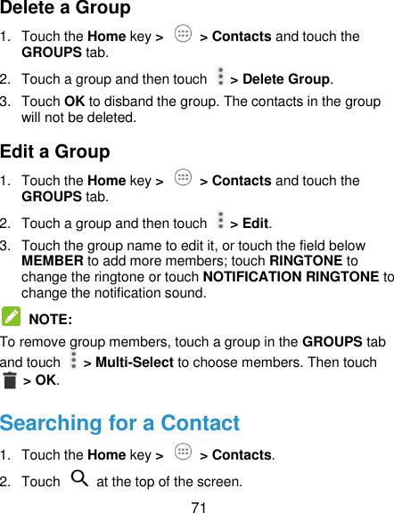  71 Delete a Group 1.  Touch the Home key &gt;   &gt; Contacts and touch the GROUPS tab. 2.  Touch a group and then touch    &gt; Delete Group. 3.  Touch OK to disband the group. The contacts in the group will not be deleted. Edit a Group 1.  Touch the Home key &gt;   &gt; Contacts and touch the GROUPS tab. 2.  Touch a group and then touch    &gt; Edit. 3.  Touch the group name to edit it, or touch the field below MEMBER to add more members; touch RINGTONE to change the ringtone or touch NOTIFICATION RINGTONE to change the notification sound.  NOTE:   To remove group members, touch a group in the GROUPS tab and touch    &gt; Multi-Select to choose members. Then touch  &gt; OK. Searching for a Contact 1.  Touch the Home key &gt;   &gt; Contacts. 2.  Touch    at the top of the screen. 
