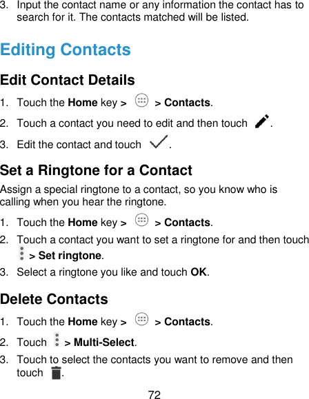  72 3.  Input the contact name or any information the contact has to search for it. The contacts matched will be listed. Editing Contacts Edit Contact Details 1.  Touch the Home key &gt;   &gt; Contacts. 2.  Touch a contact you need to edit and then touch  . 3.  Edit the contact and touch  . Set a Ringtone for a Contact Assign a special ringtone to a contact, so you know who is calling when you hear the ringtone. 1.  Touch the Home key &gt;   &gt; Contacts. 2.  Touch a contact you want to set a ringtone for and then touch   &gt; Set ringtone. 3.  Select a ringtone you like and touch OK. Delete Contacts 1.  Touch the Home key &gt;   &gt; Contacts. 2.  Touch    &gt; Multi-Select. 3.  Touch to select the contacts you want to remove and then touch  . 