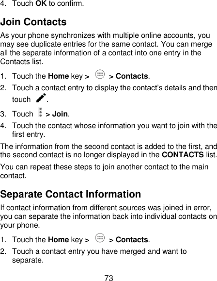  73 4.  Touch OK to confirm. Join Contacts As your phone synchronizes with multiple online accounts, you may see duplicate entries for the same contact. You can merge all the separate information of a contact into one entry in the Contacts list. 1.  Touch the Home key &gt;   &gt; Contacts. 2.  Touch a contact entry to display the contact’s details and then touch  . 3.  Touch    &gt; Join. 4.  Touch the contact whose information you want to join with the first entry. The information from the second contact is added to the first, and the second contact is no longer displayed in the CONTACTS list. You can repeat these steps to join another contact to the main contact. Separate Contact Information If contact information from different sources was joined in error, you can separate the information back into individual contacts on your phone. 1.  Touch the Home key &gt;   &gt; Contacts. 2.  Touch a contact entry you have merged and want to separate. 