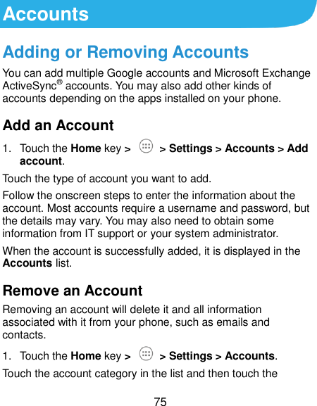  75 Accounts Adding or Removing Accounts You can add multiple Google accounts and Microsoft Exchange ActiveSync® accounts. You may also add other kinds of accounts depending on the apps installed on your phone. Add an Account 1.  Touch the Home key &gt;   &gt; Settings &gt; Accounts &gt; Add account. Touch the type of account you want to add. Follow the onscreen steps to enter the information about the account. Most accounts require a username and password, but the details may vary. You may also need to obtain some information from IT support or your system administrator. When the account is successfully added, it is displayed in the Accounts list. Remove an Account Removing an account will delete it and all information associated with it from your phone, such as emails and contacts. 1.  Touch the Home key &gt;    &gt; Settings &gt; Accounts. Touch the account category in the list and then touch the 