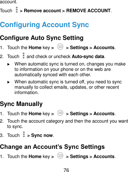  76 account. Touch    &gt; Remove account &gt; REMOVE ACCOUNT. Configuring Account Sync Configure Auto Sync Setting 1.  Touch the Home key &gt;    &gt; Settings &gt; Accounts. 2.  Touch    and check or uncheck Auto-sync data.  When automatic sync is turned on, changes you make to information on your phone or on the web are automatically synced with each other.  When automatic sync is turned off, you need to sync manually to collect emails, updates, or other recent information. Sync Manually 1.  Touch the Home key &gt;    &gt; Settings &gt; Accounts. 2.  Touch the account category and then the account you want to sync. 3.  Touch    &gt; Sync now. Change an Account’s Sync Settings 1.  Touch the Home key &gt;    &gt; Settings &gt; Accounts. 