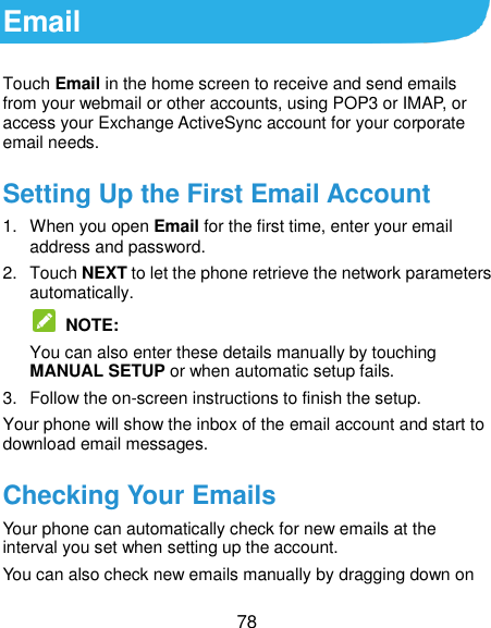  78 Email Touch Email in the home screen to receive and send emails from your webmail or other accounts, using POP3 or IMAP, or access your Exchange ActiveSync account for your corporate email needs. Setting Up the First Email Account 1.  When you open Email for the first time, enter your email address and password. 2.  Touch NEXT to let the phone retrieve the network parameters automatically.  NOTE:   You can also enter these details manually by touching MANUAL SETUP or when automatic setup fails. 3.  Follow the on-screen instructions to finish the setup. Your phone will show the inbox of the email account and start to download email messages. Checking Your Emails Your phone can automatically check for new emails at the interval you set when setting up the account. You can also check new emails manually by dragging down on 