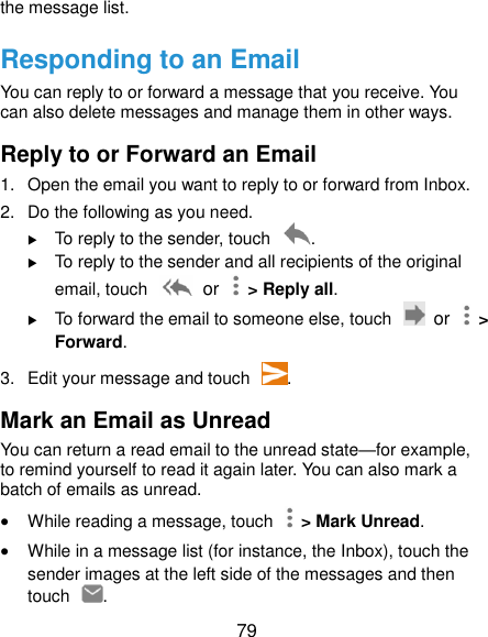  79 the message list. Responding to an Email You can reply to or forward a message that you receive. You can also delete messages and manage them in other ways. Reply to or Forward an Email 1.  Open the email you want to reply to or forward from Inbox. 2.  Do the following as you need.  To reply to the sender, touch  .  To reply to the sender and all recipients of the original email, touch   or    &gt; Reply all.  To forward the email to someone else, touch   or    &gt; Forward. 3.  Edit your message and touch  . Mark an Email as Unread You can return a read email to the unread state—for example, to remind yourself to read it again later. You can also mark a batch of emails as unread.  While reading a message, touch    &gt; Mark Unread.  While in a message list (for instance, the Inbox), touch the sender images at the left side of the messages and then touch  . 