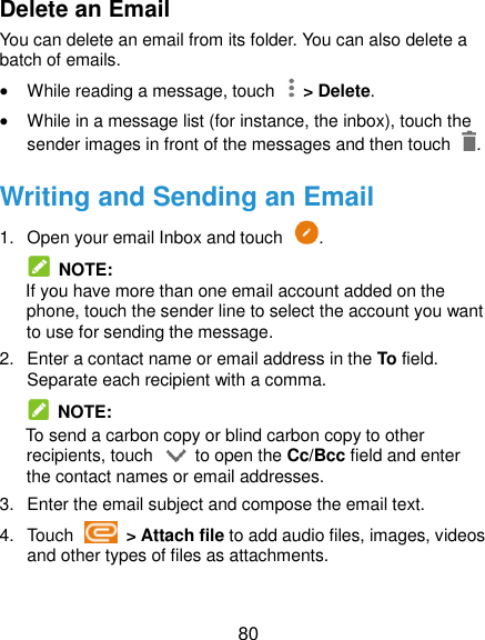  80 Delete an Email You can delete an email from its folder. You can also delete a batch of emails.  While reading a message, touch    &gt; Delete.  While in a message list (for instance, the inbox), touch the sender images in front of the messages and then touch  . Writing and Sending an Email 1.  Open your email Inbox and touch  .   NOTE: If you have more than one email account added on the phone, touch the sender line to select the account you want to use for sending the message. 2.  Enter a contact name or email address in the To field. Separate each recipient with a comma.   NOTE: To send a carbon copy or blind carbon copy to other recipients, touch    to open the Cc/Bcc field and enter the contact names or email addresses. 3.  Enter the email subject and compose the email text. 4.  Touch    &gt; Attach file to add audio files, images, videos and other types of files as attachments.  