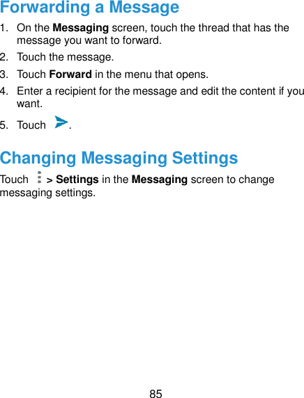  85 Forwarding a Message 1.  On the Messaging screen, touch the thread that has the message you want to forward. 2.  Touch the message. 3.  Touch Forward in the menu that opens. 4.  Enter a recipient for the message and edit the content if you want. 5.  Touch  . Changing Messaging Settings Touch    &gt; Settings in the Messaging screen to change messaging settings. 