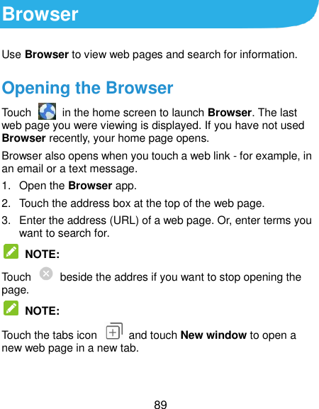  89 Browser Use Browser to view web pages and search for information. Opening the Browser Touch    in the home screen to launch Browser. The last web page you were viewing is displayed. If you have not used Browser recently, your home page opens. Browser also opens when you touch a web link - for example, in an email or a text message.   1.  Open the Browser app. 2.  Touch the address box at the top of the web page. 3.  Enter the address (URL) of a web page. Or, enter terms you want to search for.  NOTE: Touch    beside the addres if you want to stop opening the page.  NOTE: Touch the tabs icon    and touch New window to open a new web page in a new tab. 