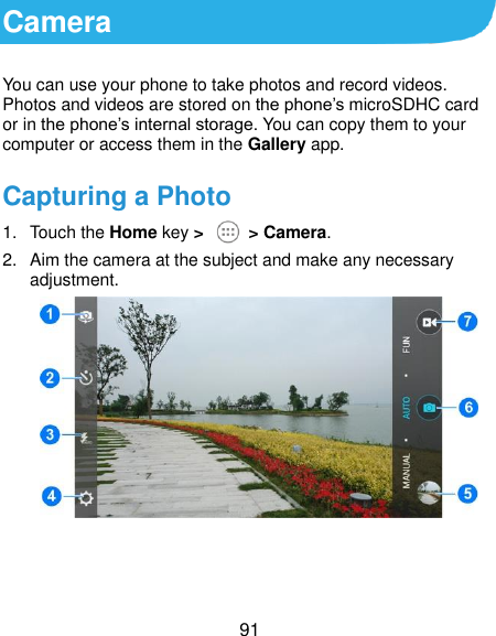  91 Camera You can use your phone to take photos and record videos. Photos and videos are stored on the phone’s microSDHC card or in the phone’s internal storage. You can copy them to your computer or access them in the Gallery app. Capturing a Photo 1.  Touch the Home key &gt;   &gt; Camera. 2.  Aim the camera at the subject and make any necessary adjustment.     