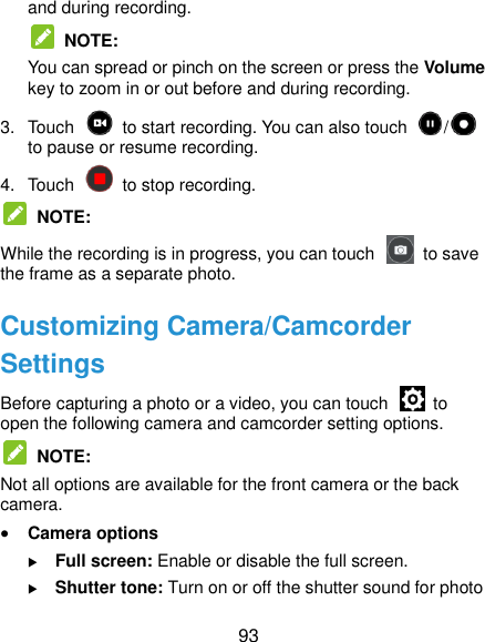  93 and during recording.  NOTE: You can spread or pinch on the screen or press the Volume key to zoom in or out before and during recording. 3.  Touch    to start recording. You can also touch  /  to pause or resume recording. 4.  Touch    to stop recording.  NOTE: While the recording is in progress, you can touch    to save the frame as a separate photo. Customizing Camera/Camcorder Settings Before capturing a photo or a video, you can touch    to open the following camera and camcorder setting options.   NOTE: Not all options are available for the front camera or the back camera.  Camera options  Full screen: Enable or disable the full screen.  Shutter tone: Turn on or off the shutter sound for photo 