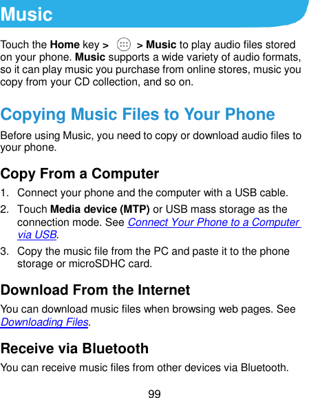  99 Music Touch the Home key &gt;    &gt; Music to play audio files stored on your phone. Music supports a wide variety of audio formats, so it can play music you purchase from online stores, music you copy from your CD collection, and so on. Copying Music Files to Your Phone Before using Music, you need to copy or download audio files to your phone. Copy From a Computer 1.  Connect your phone and the computer with a USB cable. 2.  Touch Media device (MTP) or USB mass storage as the connection mode. See Connect Your Phone to a Computer via USB. 3.  Copy the music file from the PC and paste it to the phone storage or microSDHC card. Download From the Internet You can download music files when browsing web pages. See Downloading Files. Receive via Bluetooth You can receive music files from other devices via Bluetooth. 
