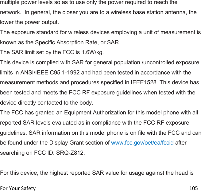  For Your Safety                                                                                                                      105 multiple power levels so as to use only the power required to reach the network.  In general, the closer you are to a wireless base station antenna, the lower the power output. The exposure standard for wireless devices employing a unit of measurement is known as the Specific Absorption Rate, or SAR.  The SAR limit set by the FCC is 1.6W/kg.  This device is complied with SAR for general population /uncontrolled exposure limits in ANSI/IEEE C95.1-1992 and had been tested in accordance with the measurement methods and procedures specified in IEEE1528. This device has been tested and meets the FCC RF exposure guidelines when tested with the device directly contacted to the body.  The FCC has granted an Equipment Authorization for this model phone with all reported SAR levels evaluated as in compliance with the FCC RF exposure guidelines. SAR information on this model phone is on file with the FCC and can be found under the Display Grant section of www.fcc.gov/oet/ea/fccid after searching on FCC ID: SRQ-Z812.  For this device, the highest reported SAR value for usage against the head is 