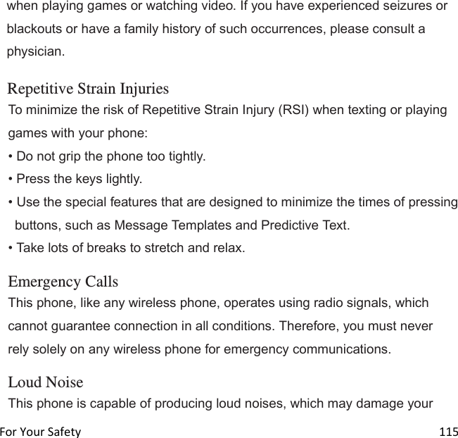  For Your Safety                                                                                                                        115 when playing games or watching video. If you have experienced seizures or blackouts or have a family history of such occurrences, please consult a physician.  Repetitive Strain Injuries To minimize the risk of Repetitive Strain Injury (RSI) when texting or playing games with your phone: • Do not grip the phone too tightly. • Press the keys lightly. • Use the special features that are designed to minimize the times of pressing buttons, such as Message Templates and Predictive Text. • Take lots of breaks to stretch and relax.  Emergency Calls This phone, like any wireless phone, operates using radio signals, which cannot guarantee connection in all conditions. Therefore, you must never rely solely on any wireless phone for emergency communications.  Loud Noise This phone is capable of producing loud noises, which may damage your 