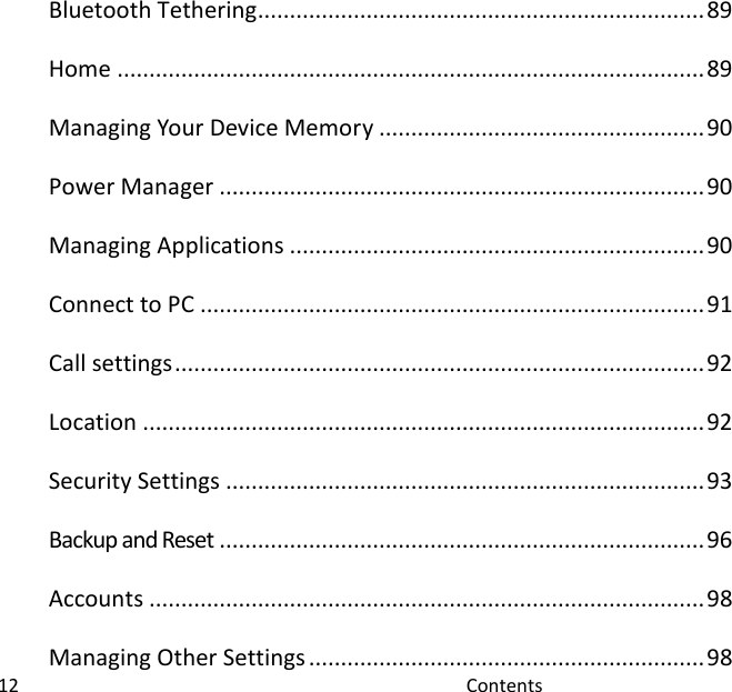  12                                                                                               Contents                                                 Bluetooth Tethering ...................................................................... 89 Home ............................................................................................ 89 Managing Your Device Memory ................................................... 90 Power Manager ............................................................................ 90 Managing Applications ................................................................. 90 Connect to PC ............................................................................... 91 Call settings ................................................................................... 92 Location ........................................................................................ 92 Security Settings ........................................................................... 93 Backup and Reset ............................................................................ 96 Accounts ....................................................................................... 98 Managing Other Settings .............................................................. 98 