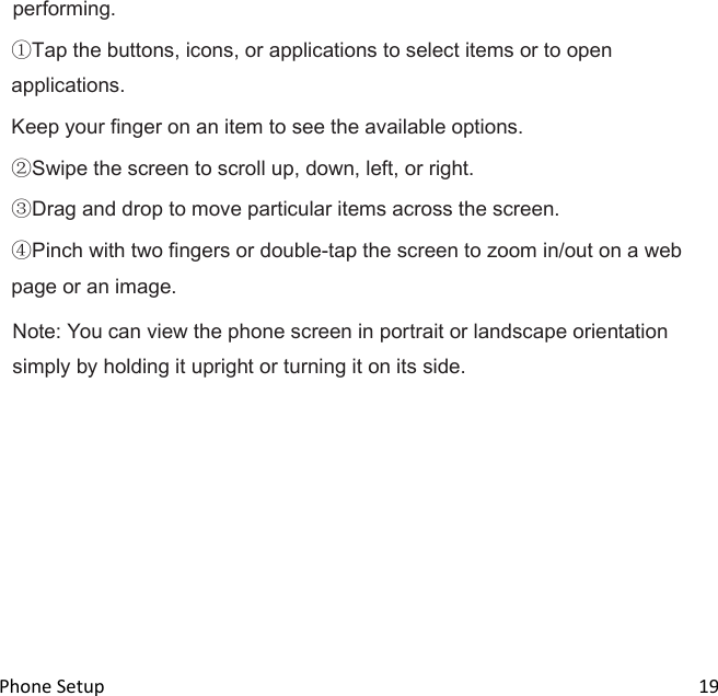  Phone Setup                                                                                                                                19 performing. Tap the buttons, icons, or applications to select items or to open applications. Keep your finger on an item to see the available options. Swipe the screen to scroll up, down, left, or right. Drag and drop to move particular items across the screen. Pinch with two fingers or double-tap the screen to zoom in/out on a web page or an image. Note: You can view the phone screen in portrait or landscape orientation simply by holding it upright or turning it on its side.                                                                                                 