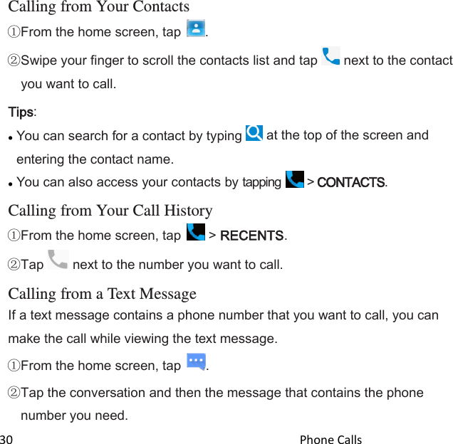  30                                                                                               Phone Calls                                                       Calling from Your Contacts From the home screen, tap  . Swipe your finger to scroll the contacts list and tap   next to the contact you want to call. Tips:  You can search for a contact by typing   at the top of the screen and entering the contact name.  You can also access your contacts by tapping   &gt; CONTACTS.  Calling from Your Call History From the home screen, tap   &gt; RECENTS.  Tap   next to the number you want to call.  Calling from a Text Message If a text message contains a phone number that you want to call, you can make the call while viewing the text message. From the home screen, tap  . Tap the conversation and then the message that contains the phone number you need. 