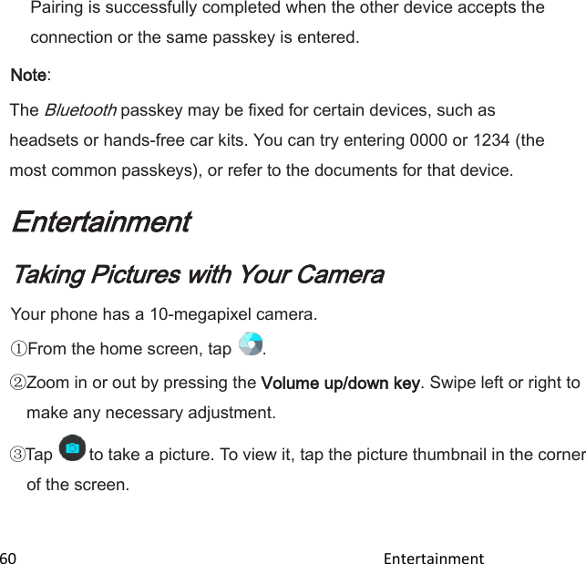  60                                                                                               Entertainment                                        Pairing is successfully completed when the other device accepts the connection or the same passkey is entered. Note: The Bluetooth passkey may be fixed for certain devices, such as headsets or hands-free car kits. You can try entering 0000 or 1234 (the most common passkeys), or refer to the documents for that device. Entertainment Taking Pictures with Your Camera Your phone has a 10-megapixel camera. From the home screen, tap  . Zoom in or out by pressing the Volume up/down key. Swipe left or right to make any necessary adjustment. Tap   to take a picture. To view it, tap the picture thumbnail in the corner of the screen. 