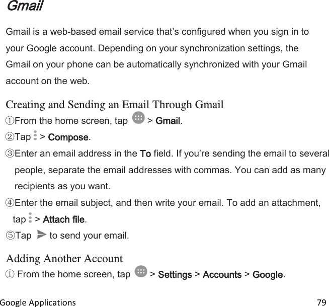  Google Applications                                                                                                                 79 Gmail Gmail is a web-based email service thats configured when you sign in to your Google account. Depending on your synchronization settings, the Gmail on your phone can be automatically synchronized with your Gmail account on the web.  Creating and Sending an Email Through Gmail From the home screen, tap   &gt; Gmail.  Tap   &gt; Compose. Enter an email address in the To field. If youre sending the email to several people, separate the email addresses with commas. You can add as many recipients as you want. Enter the email subject, and then write your email. To add an attachment, tap   &gt; Attach file. Tap   to send your email.  Adding Another Account  From the home screen, tap   &gt; Settings &gt; Accounts &gt; Google. 