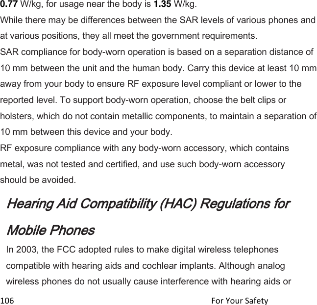  106                                                                                               For Your Safety                                             0.77 W/kg, for usage near the body is 1.35 W/kg. While there may be differences between the SAR levels of various phones and at various positions, they all meet the government requirements. SAR compliance for body-worn operation is based on a separation distance of 10 mm between the unit and the human body. Carry this device at least 10 mm away from your body to ensure RF exposure level compliant or lower to the reported level. To support body-worn operation, choose the belt clips or holsters, which do not contain metallic components, to maintain a separation of 10 mm between this device and your body.  RF exposure compliance with any body-worn accessory, which contains metal, was not tested and certified, and use such body-worn accessory should be avoided. Hearing Aid Compatibility (HAC) Regulations for Mobile Phones In 2003, the FCC adopted rules to make digital wireless telephones compatible with hearing aids and cochlear implants. Although analog wireless phones do not usually cause interference with hearing aids or 