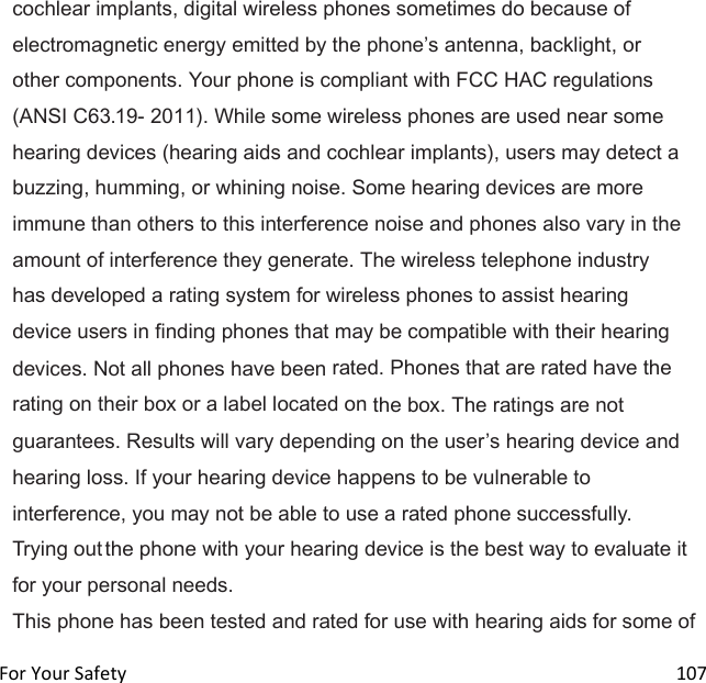  For Your Safety                                                                                                                      107 cochlear implants, digital wireless phones sometimes do because of electromagnetic energy emitted by the phones antenna, backlight, or other components. Your phone is compliant with FCC HAC regulations (ANSI C63.19- 2011). While some wireless phones are used near some hearing devices (hearing aids and cochlear implants), users may detect a buzzing, humming, or whining noise. Some hearing devices are more immune than others to this interference noise and phones also vary in the amount of interference they generate. The wireless telephone industry has developed a rating system for wireless phones to assist hearing device users in finding phones that may be compatible with their hearing devices. Not all phones have been rated. Phones that are rated have the rating on their box or a label located on the box. The ratings are not guarantees. Results will vary depending on the users hearing device and hearing loss. If your hearing device happens to be vulnerable to interference, you may not be able to use a rated phone successfully. Trying out the phone with your hearing device is the best way to evaluate it for your personal needs. This phone has been tested and rated for use with hearing aids for some of 