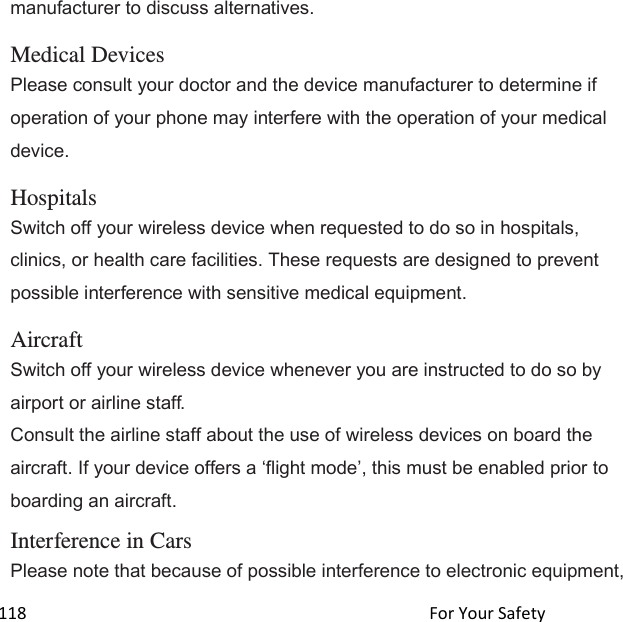  118                                                                                               For Your Safety                                             manufacturer to discuss alternatives.  Medical Devices Please consult your doctor and the device manufacturer to determine if operation of your phone may interfere with the operation of your medical device.  Hospitals Switch off your wireless device when requested to do so in hospitals, clinics, or health care facilities. These requests are designed to prevent possible interference with sensitive medical equipment.  Aircraft Switch off your wireless device whenever you are instructed to do so by airport or airline staff. Consult the airline staff about the use of wireless devices on board the aircraft. If your device offers a flight mode, this must be enabled prior to boarding an aircraft.  Interference in Cars Please note that because of possible interference to electronic equipment, 