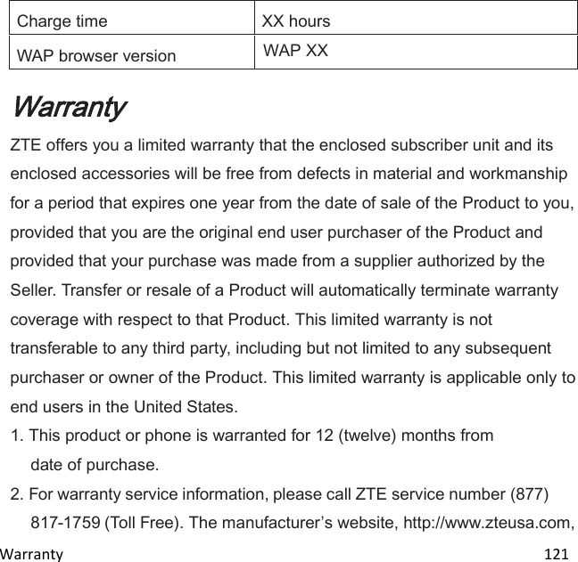  Warranty                                                                                                                               121 Charge time XX hours WAP browser version WAP XX Warranty ZTE offers you a limited warranty that the enclosed subscriber unit and its enclosed accessories will be free from defects in material and workmanship for a period that expires one year from the date of sale of the Product to you, provided that you are the original end user purchaser of the Product and provided that your purchase was made from a supplier authorized by the Seller. Transfer or resale of a Product will automatically terminate warranty coverage with respect to that Product. This limited warranty is not transferable to any third party, including but not limited to any subsequent purchaser or owner of the Product. This limited warranty is applicable only to end users in the United States. 1. This product or phone is warranted for 12 (twelve) months from date of purchase. 2. For warranty service information, please call ZTE service number (877) 817-1759 (Toll Free). The manufacturers website, http://www.zteusa.com, 