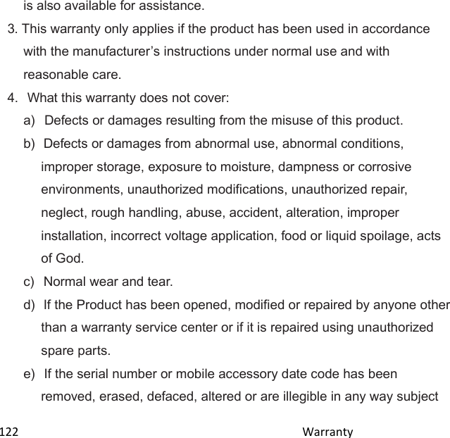  122                                                                                               Warranty                                              is also available for assistance. 3. This warranty only applies if the product has been used in accordance with the manufacturers instructions under normal use and with reasonable care. 4.  What this warranty does not cover: a)   Defects or damages resulting from the misuse of this product. b)  Defects or damages from abnormal use, abnormal conditions, improper storage, exposure to moisture, dampness or corrosive environments, unauthorized modifications, unauthorized repair, neglect, rough handling, abuse, accident, alteration, improper installation, incorrect voltage application, food or liquid spoilage, acts of God. c)   Normal wear and tear. d)  If the Product has been opened, modified or repaired by anyone other than a warranty service center or if it is repaired using unauthorized spare parts. e)  If the serial number or mobile accessory date code has been removed, erased, defaced, altered or are illegible in any way subject 