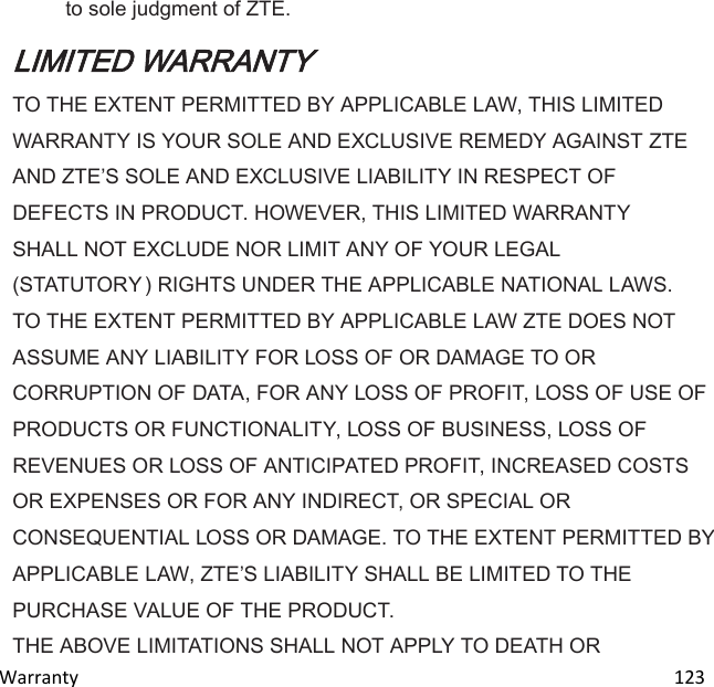  Warranty                                                                                                                               123 to sole judgment of ZTE. LIMITED WARRANTY TO THE EXTENT PERMITTED BY APPLICABLE LAW, THIS LIMITED WARRANTY IS YOUR SOLE AND EXCLUSIVE REMEDY AGAINST ZTE AND ZTES SOLE AND EXCLUSIVE LIABILITY IN RESPECT OF DEFECTS IN PRODUCT. HOWEVER, THIS LIMITED WARRANTY SHALL NOT EXCLUDE NOR LIMIT ANY OF YOUR LEGAL (STATUTORY ) RIGHTS UNDER THE APPLICABLE NATIONAL LAWS. TO THE EXTENT PERMITTED BY APPLICABLE LAW ZTE DOES NOT ASSUME ANY LIABILITY FOR LOSS OF OR DAMAGE TO OR CORRUPTION OF DATA, FOR ANY LOSS OF PROFIT, LOSS OF USE OF PRODUCTS OR FUNCTIONALITY, LOSS OF BUSINESS, LOSS OF REVENUES OR LOSS OF ANTICIPATED PROFIT, INCREASED COSTS OR EXPENSES OR FOR ANY INDIRECT, OR SPECIAL OR CONSEQUENTIAL LOSS OR DAMAGE. TO THE EXTENT PERMITTED BY APPLICABLE LAW, ZTES LIABILITY SHALL BE LIMITED TO THE PURCHASE VALUE OF THE PRODUCT. THE ABOVE LIMITATIONS SHALL NOT APPLY TO DEATH OR 
