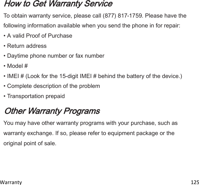  Warranty                                                                                                                                 125  How to Get Warranty Service To obtain warranty service, please call (877) 817-1759. Please have the following information available when you send the phone in for repair: • A valid Proof of Purchase • Return address • Daytime phone number or fax number • Model # • IMEI # (Look for the 15-digit IMEI # behind the battery of the device.) • Complete description of the problem • Transportation prepaid Other Warranty Programs You may have other warranty programs with your purchase, such as warranty exchange. If so, please refer to equipment package or the original point of sale.