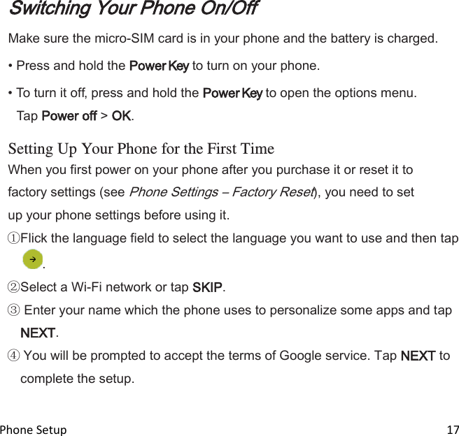  Phone Setup                                                                                                                                17 Switching Your Phone On/Off Make sure the micro-SIM card is in your phone and the battery is charged. • Press and hold the Power Key to turn on your phone. • To turn it off, press and hold the Power Key to open the options menu. Tap Power off &gt; OK.  Setting Up Your Phone for the First Time When you first power on your phone after you purchase it or reset it to factory settings (see Phone Settings – Factory Reset), you need to set up your phone settings before using it. Flick the language field to select the language you want to use and then tap . Select a Wi-Fi network or tap SKIP.  Enter your name which the phone uses to personalize some apps and tap NEXT.  You will be prompted to accept the terms of Google service. Tap NEXT to complete the setup.  