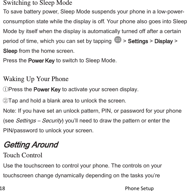  18                                                                                               Phone Setup                                                    Switching to Sleep Mode To save battery power, Sleep Mode suspends your phone in a low-power- consumption state while the display is off. Your phone also goes into Sleep Mode by itself when the display is automatically turned off after a certain period of time, which you can set by tapping   &gt; Settings &gt; Display &gt; Sleep from the home screen. Press the Power Key to switch to Sleep Mode.  Waking Up Your Phone Press the Power Key to activate your screen display. Tap and hold a blank area to unlock the screen. Note: If you have set an unlock pattern, PIN, or password for your phone (see Settings – Security) youll need to draw the pattern or enter the PIN/password to unlock your screen. Getting Around Touch Control Use the touchscreen to control your phone. The controls on your touchscreen change dynamically depending on the tasks youre 
