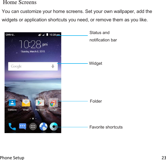  Phone Setup                                                                                                                                23  Home Screens You can customize your home screens. Set your own wallpaper, add the widgets or application shortcuts you need, or remove them as you like.  Status and notification bar     Widget         Folder                                                                    Favorite shortcuts     