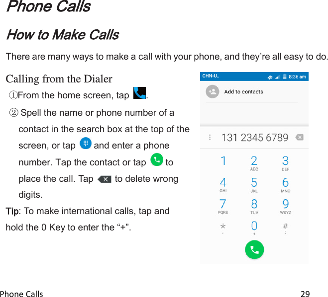  Phone Calls                                                                                                                          29  Phone Calls How to Make Calls There are many ways to make a call with your phone, and theyre all easy to do.  Calling from the Dialer From the home screen, tap  .  Spell the name or phone number of a contact in the search box at the top of the screen, or tap   and enter a phone number. Tap the contact or tap   to place the call. Tap  to delete wrong digits. Tip: To make international calls, tap and hold the 0 Key to enter the +.      