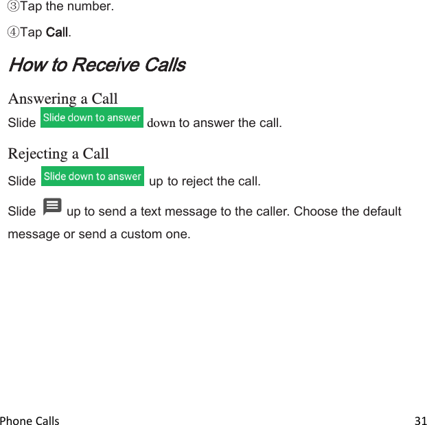  Phone Calls                                                                                                                          31  Tap the number.  Tap Call. How to Receive Calls  Answering a Call Slide   down to answer the call.  Rejecting a Call Slide   up to reject the call. Slide   up to send a text message to the caller. Choose the default message or send a custom one. 