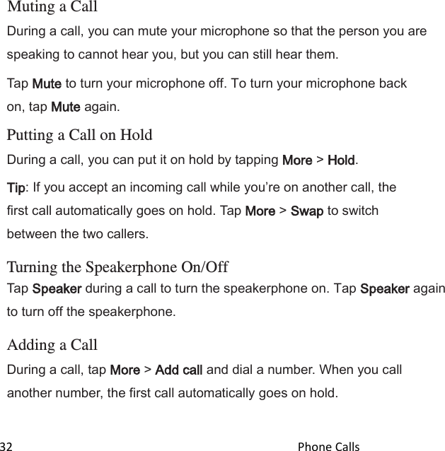  32                                                                                               Phone Calls                                            Muting a Call During a call, you can mute your microphone so that the person you are speaking to cannot hear you, but you can still hear them. Tap Mute to turn your microphone off. To turn your microphone back on, tap Mute again.  Putting a Call on Hold During a call, you can put it on hold by tapping More &gt; Hold. Tip: If you accept an incoming call while youre on another call, the first call automatically goes on hold. Tap More &gt; Swap to switch between the two callers.  Turning the Speakerphone On/Off Tap Speaker during a call to turn the speakerphone on. Tap Speaker again to turn off the speakerphone.  Adding a Call During a call, tap More &gt; Add call and dial a number. When you call another number, the first call automatically goes on hold.   