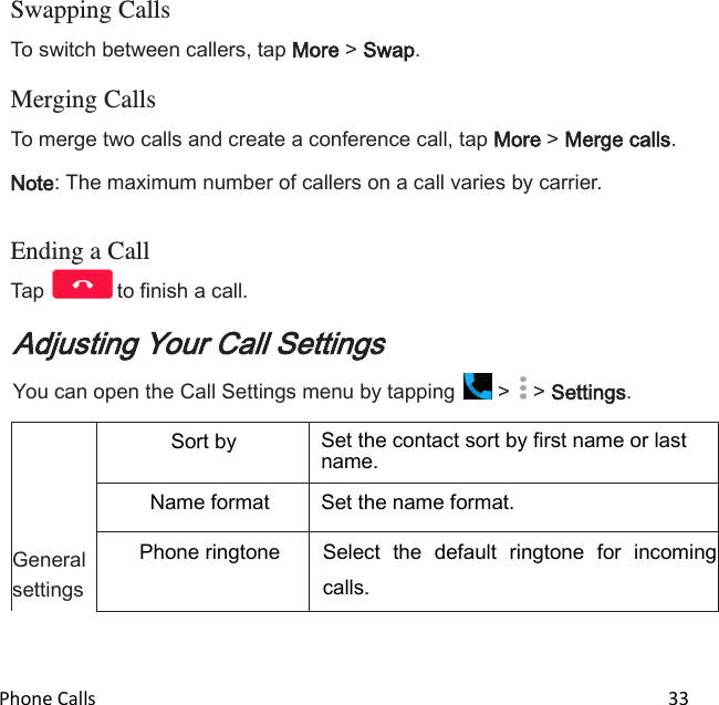  Phone Calls                                                                                                                          33  Swapping Calls To switch between callers, tap More &gt; Swap.  Merging Calls To merge two calls and create a conference call, tap More &gt; Merge calls. Note: The maximum number of callers on a call varies by carrier.   Ending a Call Tap  to finish a call. Adjusting Your Call Settings You can open the Call Settings menu by tapping   &gt;   &gt; Settings.      General settings Sort by Set the contact sort by first name or last name. Name format Set the name format. Phone ringtone Select  the  default  ringtone  for  incoming calls. 