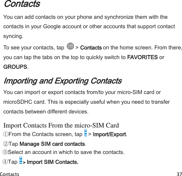  Contacts                                                                                                                               37 Contacts You can add contacts on your phone and synchronize them with the contacts in your Google account or other accounts that support contact syncing. To see your contacts, tap   &gt; Contacts on the home screen. From there, you can tap the tabs on the top to quickly switch to FAVORITES or GROUPS. Importing and Exporting Contacts You can import or export contacts from/to your micro-SIM card or microSDHC card. This is especially useful when you need to transfer contacts between different devices.  Import Contacts From the micro-SIM Card From the Contacts screen, tap   &gt; Import/Export. Tap Manage SIM card contacts. Select an account in which to save the contacts. Tap   &gt; Import SIM Contacts. 
