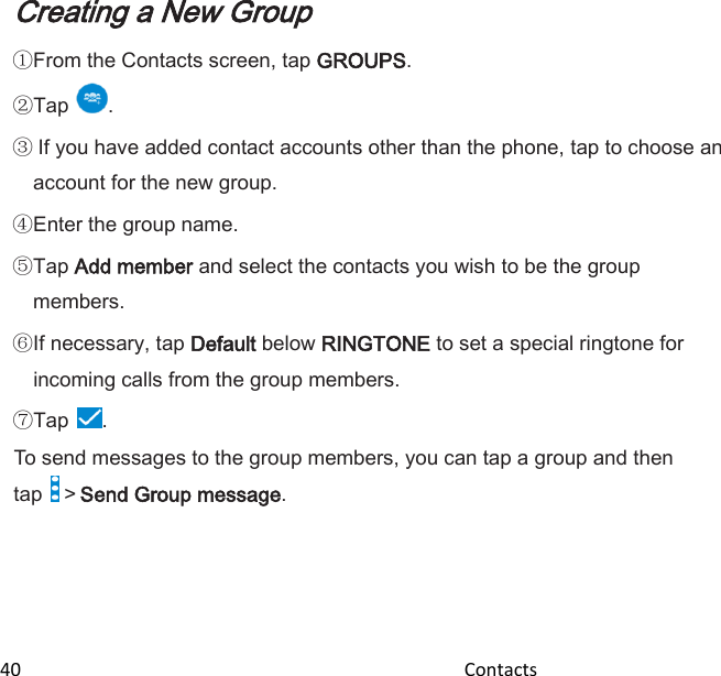  40                                                                                               Contacts                                                  Creating a New Group  From the Contacts screen, tap GROUPS. Tap .  If you have added contact accounts other than the phone, tap to choose an account for the new group. Enter the group name. Tap Add member and select the contacts you wish to be the group members. If necessary, tap Default below RINGTONE to set a special ringtone for incoming calls from the group members. Tap . To send messages to the group members, you can tap a group and then tap   &gt; Send Group message. 