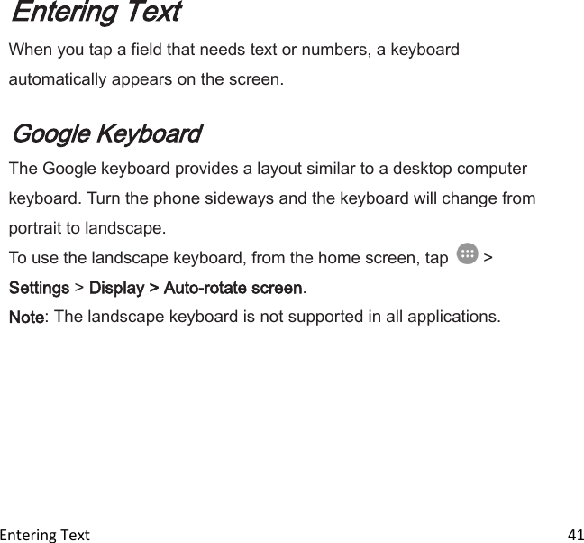  Entering Text                                                                                                                             41 Entering Text When you tap a field that needs text or numbers, a keyboard automatically appears on the screen.   Google Keyboard The Google keyboard provides a layout similar to a desktop computer keyboard. Turn the phone sideways and the keyboard will change from portrait to landscape. To use the landscape keyboard, from the home screen, tap   &gt; Settings &gt; Display &gt; Auto-rotate screen. Note: The landscape keyboard is not supported in all applications. 