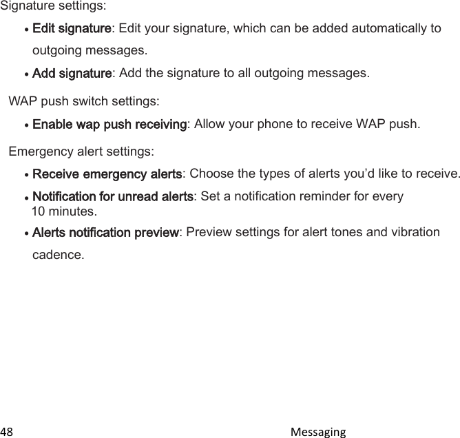  48                                                                                               Messaging                                              Signature settings:  Edit signature: Edit your signature, which can be added automatically to outgoing messages.  Add signature: Add the signature to all outgoing messages. WAP push switch settings:  Enable wap push receiving: Allow your phone to receive WAP push. Emergency alert settings:  Receive emergency alerts: Choose the types of alerts youd like to receive.  Notification for unread alerts: Set a notification reminder for every 10 minutes.  Alerts notification preview: Preview settings for alert tones and vibration cadence.