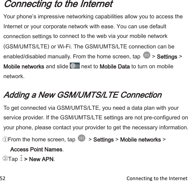  52                                                                                               Connecting to the Internet                           Connecting to the Internet Your phones impressive networking capabilities allow you to access the Internet or your corporate network with ease. You can use default connection settings to connect to the web via your mobile network (GSM/UMTS/LTE) or Wi-Fi. The GSM/UMTS/LTE connection can be enabled/disabled manually. From the home screen, tap   &gt; Settings &gt; Mobile networks and slide   next to Mobile Data to turn on mobile network.  Adding a New GSM/UMTS/LTE Connection To get connected via GSM/UMTS/LTE, you need a data plan with your service provider. If the GSM/UMTS/LTE settings are not pre-configured on your phone, please contact your provider to get the necessary information. From the home screen, tap    &gt; Settings &gt; Mobile networks &gt; Access Point Names. Tap   &gt; New APN. 