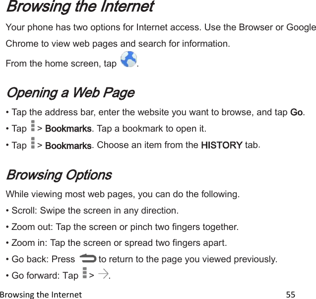  Browsing the Internet                                                                                                 55 Browsing the Internet Your phone has two options for Internet access. Use the Browser or Google Chrome to view web pages and search for information. From the home screen, tap  .  Opening a Web Page • Tap the address bar, enter the website you want to browse, and tap Go. • Tap   &gt; Bookmarks. Tap a bookmark to open it. • Tap   &gt; Bookmarks. Choose an item from the HISTORY tab.  Browsing Options While viewing most web pages, you can do the following. • Scroll: Swipe the screen in any direction. • Zoom out: Tap the screen or pinch two fingers together. • Zoom in: Tap the screen or spread two fingers apart. • Go back: Press   to return to the page you viewed previously. • Go forward: Tap   &gt;  . 