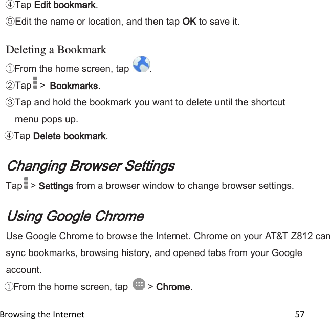  Browsing the Internet                                                                                                 57 Tap Edit bookmark. Edit the name or location, and then tap OK to save it.  Deleting a Bookmark From the home screen, tap  .  Tap  &gt;  Bookmarks.  Tap and hold the bookmark you want to delete until the shortcut menu pops up. Tap Delete bookmark.  Changing Browser Settings Tap  &gt; Settings from a browser window to change browser settings.  Using Google Chrome Use Google Chrome to browse the Internet. Chrome on your AT&amp;T Z812 can sync bookmarks, browsing history, and opened tabs from your Google account. From the home screen, tap   &gt; Chrome. 