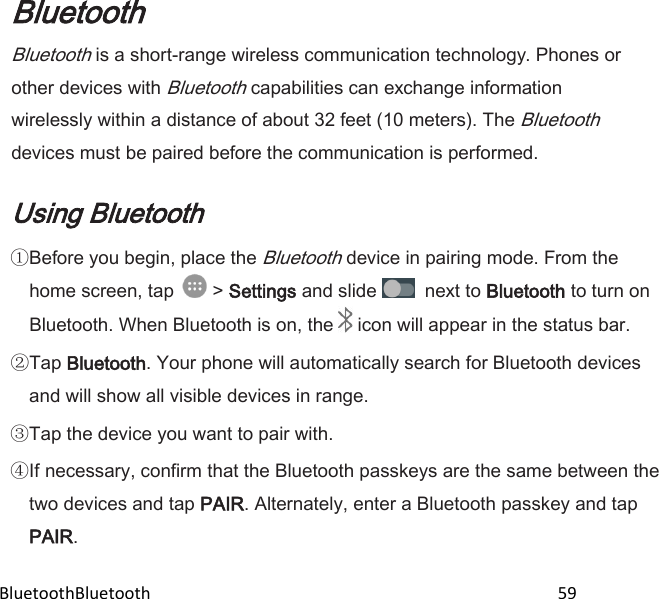  BluetoothBluetooth                                                                                                59 Bluetooth Bluetooth is a short-range wireless communication technology. Phones or other devices with Bluetooth capabilities can exchange information wirelessly within a distance of about 32 feet (10 meters). The Bluetooth devices must be paired before the communication is performed.  Using Bluetooth Before you begin, place the Bluetooth device in pairing mode. From the home screen, tap   &gt; Settings and slide    next to Bluetooth to turn on Bluetooth. When Bluetooth is on, the   icon will appear in the status bar. Tap Bluetooth. Your phone will automatically search for Bluetooth devices and will show all visible devices in range. Tap the device you want to pair with. If necessary, confirm that the Bluetooth passkeys are the same between the two devices and tap PAIR. Alternately, enter a Bluetooth passkey and tap PAIR. 