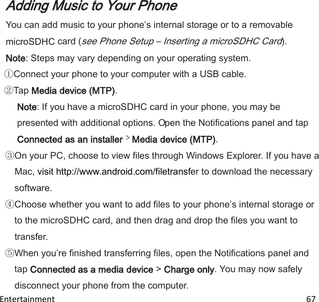  Entertainment                                                                                                                       67 Adding Music to Your Phone You can add music to your phones internal storage or to a removable microSDHC card (see Phone Setup – Inserting a microSDHC Card). Note: Steps may vary depending on your operating system. Connect your phone to your computer with a USB cable. Tap Media device (MTP). Note: If you have a microSDHC card in your phone, you may be presented with additional options. Open the Notifications panel and tap Connected as an installer Media device (MTP). On your PC, choose to view files through Windows Explorer. If you have a Mac, visit http://www.android.com/filetransfer to download the necessary software. Choose whether you want to add files to your phones internal storage or to the microSDHC card, and then drag and drop the files you want to transfer. When youre finished transferring files, open the Notifications panel and tap Connected as a media device &gt; Charge only. You may now safely disconnect your phone from the computer. 